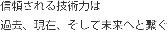 信頼される技術力は 過去、現在、そして未来へと繋ぐ